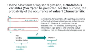 • In the basic form of logistic regression, dichotomous
variables (0 or 1) can be predicted. For this purpose, the
probability of the occurrence of value 1 (characteristic
present) is estimated.
In medicine, for example, a frequent application is
to find out which variables have an influence on a
disease. In this case, 0 could stand for not
diseased and 1 for diseased. Subsequently, the
influence of age, gender and smoking status
(smoker or not) on this particular disease could be
examined.
 