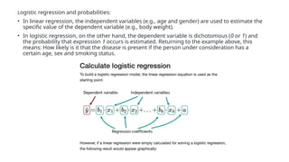 Logistic regression and probabilities:
• In linear regression, the independent variables (e.g., age and gender) are used to estimate the
specific value of the dependent variable (e.g., body weight).
• In logistic regression, on the other hand, the dependent variable is dichotomous (0 or 1) and
the probability that expression 1 occurs is estimated. Returning to the example above, this
means: How likely is it that the disease is present if the person under consideration has a
certain age, sex and smoking status.
 