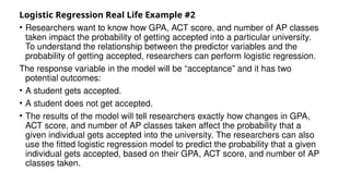 Logistic Regression Real Life Example #2
• Researchers want to know how GPA, ACT score, and number of AP classes
taken impact the probability of getting accepted into a particular university.
To understand the relationship between the predictor variables and the
probability of getting accepted, researchers can perform logistic regression.
The response variable in the model will be “acceptance” and it has two
potential outcomes:
• A student gets accepted.
• A student does not get accepted.
• The results of the model will tell researchers exactly how changes in GPA,
ACT score, and number of AP classes taken affect the probability that a
given individual gets accepted into the university. The researchers can also
use the fitted logistic regression model to predict the probability that a given
individual gets accepted, based on their GPA, ACT score, and number of AP
classes taken.
 