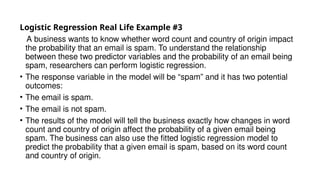 Logistic Regression Real Life Example #3
A business wants to know whether word count and country of origin impact
the probability that an email is spam. To understand the relationship
between these two predictor variables and the probability of an email being
spam, researchers can perform logistic regression.
• The response variable in the model will be “spam” and it has two potential
outcomes:
• The email is spam.
• The email is not spam.
• The results of the model will tell the business exactly how changes in word
count and country of origin affect the probability of a given email being
spam. The business can also use the fitted logistic regression model to
predict the probability that a given email is spam, based on its word count
and country of origin.
 