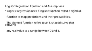 Logistic Regression Equation and Assumptions
• Logistic regression uses a logistic function called a sigmoid
function to map predictions and their probabilities.
The sigmoid function refers to an S-shaped curve that
converts
any real value to a range between 0 and 1.
 