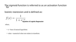 The sigmoid function is referred to as an activation function
for
logistic regression and is defined as:
 