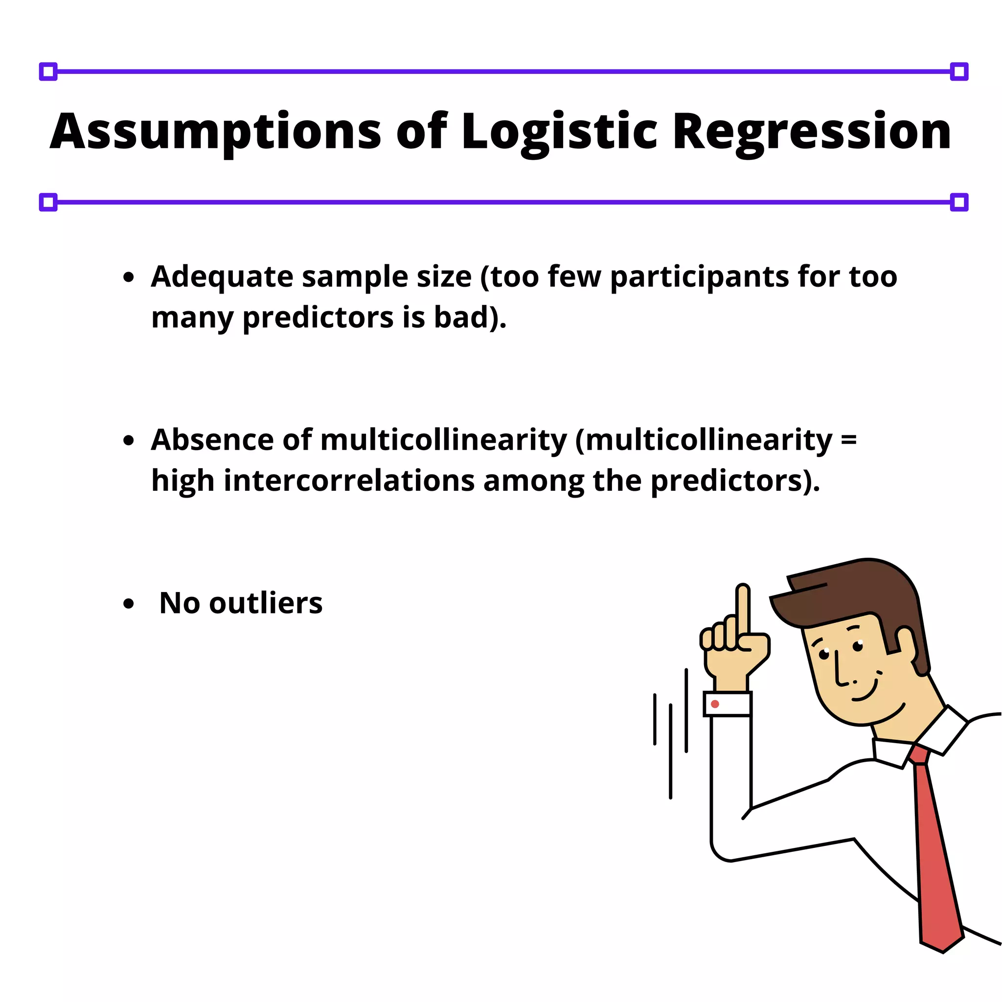 Adequate sample size (too few participants for too
many predictors is bad).
Absence of multicollinearity (multicollinearity =
high intercorrelations among the predictors).
No outliers
Assumptions of Logistic Regression