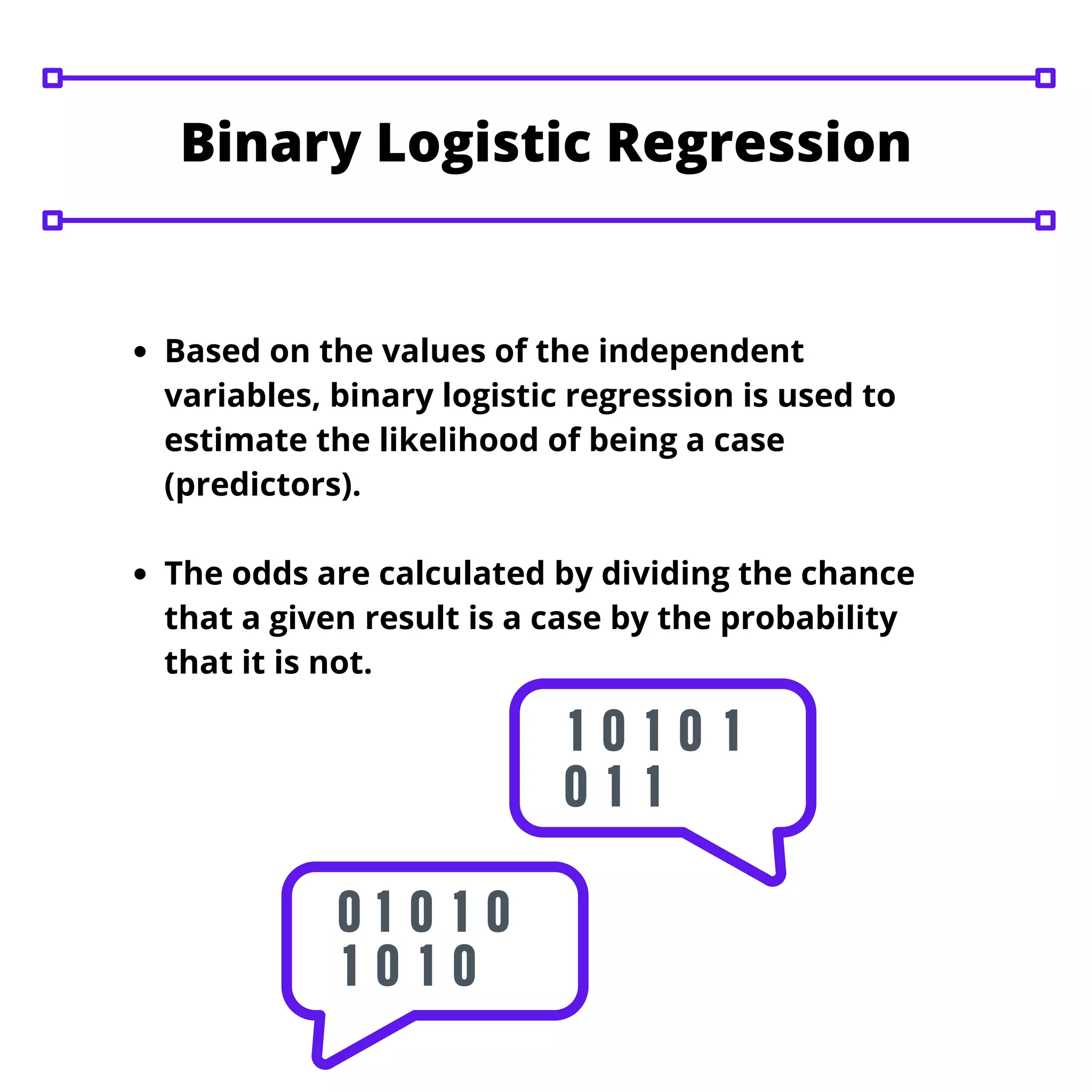 Based on the values of the independent
variables, binary logistic regression is used to
estimate the likelihood of being a case
(predictors).
The odds are calculated by dividing the chance
that a given result is a case by the probability
that it is not.
Binary Logistic Regression