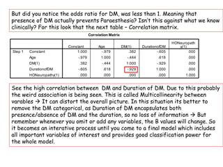 But did you notice the odds ratio for DM, was less than 1. Meaning that
presence of DM actually prevents Paraesthesia? Isn’t this against what we know
clinically? For this look that the next table – Correlation matrix.
See the high correlation between DM and Duration of DM. Due to this probably
the weird association is being seen. This is called Multicollinearity between
varables  It can distort the overall picture. In this situation its better to
remove the DM categorical, as Duration of DM encapsulates both
presence/absence of DM and the duration, so no loss of information  But
remember whenever you omit or add any variables, the B values will change. So
it becomes an interative process until you come to a final model which includes
all important variables of interest and provides good classification power for
the whole model.
 