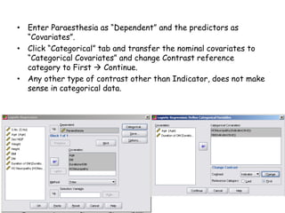 • Enter Paraesthesia as “Dependent” and the predictors as
“Covariates”.
• Click “Categorical” tab and transfer the nominal covariates to
“Categorical Covariates” and change Contrast reference
category to First  Continue.
• Any other type of contrast other than Indicator, does not make
sense in categorical data.
 