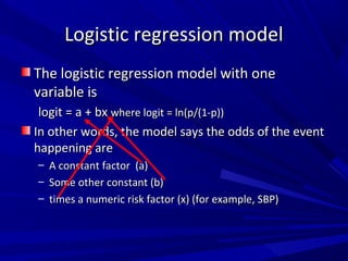 The logistic regression model with oneThe logistic regression model with one
variable isvariable is
logit = a + bxlogit = a + bx where logit = ln(p/(1-p))where logit = ln(p/(1-p))
In other words, the model says the odds of the eventIn other words, the model says the odds of the event
happening arehappening are
– A constant factor (a)A constant factor (a)
– Some other constant (b)Some other constant (b)
– times a numeric risk factor (x) (for example, SBP)times a numeric risk factor (x) (for example, SBP)
Logistic regression modelLogistic regression model
 