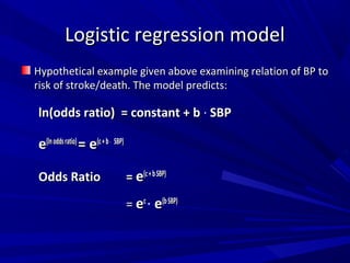Logistic regression modelLogistic regression model
Hypothetical example given above examining relation of BP toHypothetical example given above examining relation of BP to
risk of stroke/death. The model predicts:risk of stroke/death. The model predicts:
ln(odds ratio) = constant + bln(odds ratio) = constant + b ∙ SBPSBP
ee(lnoddsratio)(lnoddsratio)
= e= e(c+b(c+b∙ SBP)SBP)
Odds RatioOdds Ratio == ee(c+b(c+b∙SBP)SBP)
== eecc
∙ ee(b(b∙SBP)SBP)
 