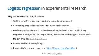 Logistic regression in experimental research
Regression-related applications
• Testing for differences in proportions (paired and unpaired)
• Comparing proportions adjusted for numerical covariates
• Analysing various types of contrasts over longitudinal models with binary
response + analysis of the simple, main, interaction and marginal effects over
the EM-means (estimated marginal means)
• Inverse Probability Weighting
• Propensity Score Matching ( e.g. https://tinyurl.com/2ntx65da )
Adrian Olszewski, 2022
 