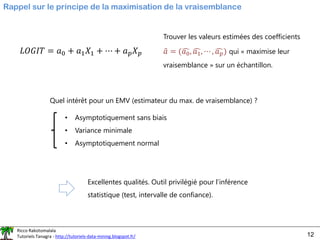 Ricco Rakotomalala
Tutoriels Tanagra - http://tutoriels-data-mining.blogspot.fr/ 12
Rappel sur le principe de la maximisation de la vraisemblance
Trouver les valeurs estimées des coefficients
ො
𝑎 = (ෞ
𝑎0, ෞ
𝑎1, ⋯ , ෞ
𝑎𝑝) qui « maximise leur
vraisemblance » sur un échantillon.
Quel intérêt pour un EMV (estimateur du max. de vraisemblance) ?
• Asymptotiquement sans biais
• Variance minimale
• Asymptotiquement normal
Excellentes qualités. Outil privilégié pour l’inférence
statistique (test, intervalle de confiance).
𝐿𝑂𝐺𝐼𝑇 = 𝑎0 + 𝑎1𝑋1 + ⋯ + 𝑎𝑝𝑋𝑝
 