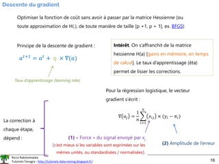 Ricco Rakotomalala
Tutoriels Tanagra - http://tutoriels-data-mining.blogspot.fr/ 16
Descente du gradient
Optimiser la fonction de coût sans avoir à passer par la matrice Hessienne (ou
toute approximation de H(.), de toute manière de taille [p +1, p + 1], ex. BFGS)
Principe de la descente de gradient :
𝑎𝑡+1 = 𝑎𝑡 + 𝜂 × ∇(𝑎)
Intérêt. On s’affranchit de la matrice
hessienne H(a) [gains en mémoire, en temps
de calcul]. Le taux d’apprentissage (êta)
permet de lisser les corrections.
Taux d’apprentissage (learning rate)
Pour la régression logistique, le vecteur
gradient s’écrit :
∇ 𝑎𝑗 =
1
𝑛
෍
𝑖=1
𝑛
𝑥𝑖𝑗 × (𝑦𝑖 − 𝜋𝑖)
(1) « Force » du signal envoyé par xj
(c’est mieux si les variables sont exprimées sur les
mêmes unités, ou standardisées / normalisées).
(2) Amplitude de l’erreur
La correction à
chaque étape,
dépend :
 