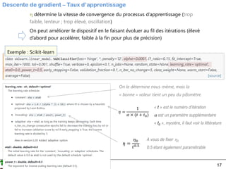 Ricco Rakotomalala
Tutoriels Tanagra - http://tutoriels-data-mining.blogspot.fr/ 17
Descente de gradient – Taux d’apprentissage
 détermine la vitesse de convergence du processus d’apprentissage (trop
faible, lenteur ; trop élevé, oscillation)
On peut améliorer le dispositif en le faisant évoluer au fil des itérations (élevé
d’abord pour accélérer, faible à la fin pour plus de précision)
Exemple : Scikit-learn
On le détermine nous-même, mais la
« bonne » valeur tient un peu du pifomètre.
𝜂 =
1
𝛼 × (𝑡 + 𝑡0)
« t » est le numéro d’itération
 est un paramètre supplémentaire
« t0 », mystère, il faut voir la littérature
𝜂 =
𝜂0
𝑡0.5
A vous de fixer 0
0.5 étant également paramétrable
 