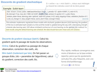 Ricco Rakotomalala
Tutoriels Tanagra - http://tutoriels-data-mining.blogspot.fr/ 18
Descente de gradient stochastique
Exemple : Scikit-learn
Descente de gradient classique (batch). Calcul du
gradient après le passage de toutes les observations.
Online. Calcul du gradient au passage de chaque
observation, correction des coefs., etc.
Mini-batch (traitement par lots). On fait passer un
groupe d’obs. (nb = paramètre de l’algorithme), calcul
du gradient, correction des coefs. Etc.
Plus rapide, meilleure convergence avec
moins d’itérations sur la base entière
(epochs), parce que les ajustements
sont plus fins, plus fréquents, avec une
forme d’échantillonnage.
!
(cf. aussi fit(.) de Keras)
Si « online » ou « mini-batch », mieux vaut mélanger
au hasard les individus avant de les faire passer.
 