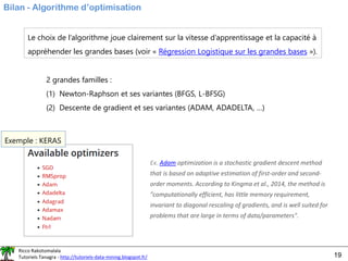 Ricco Rakotomalala
Tutoriels Tanagra - http://tutoriels-data-mining.blogspot.fr/ 19
Bilan - Algorithme d’optimisation
Le choix de l’algorithme joue clairement sur la vitesse d’apprentissage et la capacité à
appréhender les grandes bases (voir « Régression Logistique sur les grandes bases »).
2 grandes familles :
(1) Newton-Raphson et ses variantes (BFGS, L-BFSG)
(2) Descente de gradient et ses variantes (ADAM, ADADELTA, …)
Exemple : KERAS
Ex. Adam optimization is a stochastic gradient descent method
that is based on adaptive estimation of first-order and second-
order moments. According to Kingma et al., 2014, the method is
"computationally efficient, has little memory requirement,
invariant to diagonal rescaling of gradients, and is well suited for
problems that are large in terms of data/parameters".
 