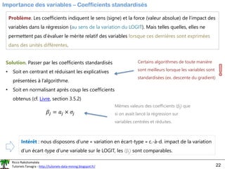 Ricco Rakotomalala
Tutoriels Tanagra - http://tutoriels-data-mining.blogspot.fr/ 22
Importance des variables – Coefficients standardisés
Problème. Les coefficients indiquent le sens (signe) et la force (valeur absolue) de l’impact des
variables dans la régression (au sens de la variation du LOGIT). Mais telles quelles, elles ne
permettent pas d’évaluer le mérite relatif des variables lorsque ces dernières sont exprimées
dans des unités différentes.
Solution. Passer par les coefficients standardisés
• Soit en centrant et réduisant les explicatives
présentées à l’algorithme.
• Soit en normalisant après coup les coefficients
obtenus (cf. Livre, section 3.5.2)
𝛽𝑗 = 𝑎𝑗 × 𝜎𝑗
Certains algorithmes de toute manière
sont meilleurs lorsque les variables sont
standardisées (ex. descente du gradient)
Mêmes valeurs des coefficients (j) que
si on avait lancé la régression sur
variables centrées et réduites.
Intérêt : nous disposons d’une « variation en écart-type » c.-à-d. impact de la variation
d’un écart-type d’une variable sur le LOGIT, les (j) sont comparables.
 
