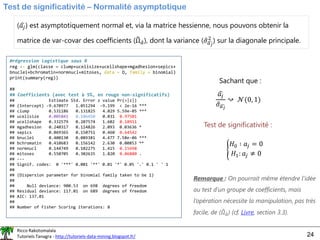 Ricco Rakotomalala
Tutoriels Tanagra - http://tutoriels-data-mining.blogspot.fr/ 24
Test de significativité – Normalité asymptotique
( ෝ
𝑎𝑗) est asymptotiquement normal et, via la matrice hessienne, nous pouvons obtenir la
matrice de var-covar des coefficients (෡
Ωො
𝑎), dont la variance ( ො
𝜎ෞ
𝑎𝑗
2
) sur la diagonale principale.
ෝ
𝑎𝑗
ො
𝜎ෞ
𝑎𝑗
↝ 𝒩(0, 1)
Test de significativité :
൝
𝐻0 ∶ 𝑎𝑗 = 0
𝐻1: 𝑎𝑗 ≠ 0
Sachant que :
Remarque : On pourrait même étendre l’idée
au test d’un groupe de coefficients, mais
l’opération nécessite la manipulation, pas très
facile, de ( ෠
𝛺ො
𝑎) (cf. Livre, section 3.3).
#régression logistique sous R
reg <- glm(classe ~ clump+ucellsize+ucellshape+mgadhesion+sepics+
bnuclei+bchromatin+normnucl+mitoses, data = D, family = binomial)
print(summary(reg))
##
## Coefficients (avec test à 5%, en rouge non-significatifs)
## Estimate Std. Error z value Pr(>|z|)
## (Intercept) -9.670977 1.051294 -9.199 < 2e-16 ***
## clump 0.531186 0.131825 4.029 5.59e-05 ***
## ucellsize 0.005841 0.186450 0.031 0.97501
## ucellshape 0.332579 0.207574 1.602 0.10911
## mgadhesion 0.240317 0.114826 2.093 0.03636 *
## sepics 0.069365 0.150751 0.460 0.64542
## bnuclei 0.400130 0.089381 4.477 7.58e-06 ***
## bchromatin 0.410683 0.156142 2.630 0.00853 **
## normnucl 0.144749 0.102275 1.415 0.15698
## mitoses 0.550705 0.302635 1.820 0.06880 .
## ---
## Signif. codes: 0 '***' 0.001 '**' 0.01 '*' 0.05 '.' 0.1 ' ' 1
##
## (Dispersion parameter for binomial family taken to be 1)
##
## Null deviance: 900.53 on 698 degrees of freedom
## Residual deviance: 117.01 on 689 degrees of freedom
## AIC: 137.01
##
## Number of Fisher Scoring iterations: 8
 