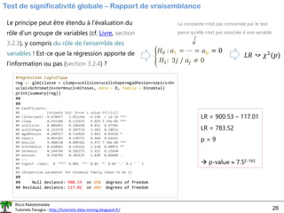 Ricco Rakotomalala
Tutoriels Tanagra - http://tutoriels-data-mining.blogspot.fr/ 26
Test de significativité globale – Rapport de vraisemblance
Le principe peut être étendu à l’évaluation du
rôle d’un groupe de variables (cf. Livre, section
3.2.3), y compris du rôle de l’ensemble des
variables ! Est-ce que la régression apporte de
l’information ou pas (section 3.2.4) ?
൝
𝐻0 : 𝑎1 = ⋯ = 𝑎𝑝 = 0
𝐻1: ∃𝑗 / 𝑎𝑗 ≠ 0
La constante n’est pas concernée par le test
parce qu’elle n’est pas associée à une variable.
𝐿𝑅 ↝ 𝜒2
(𝑝)
#régression logistique
reg <- glm(classe ~ clump+ucellsize+ucellshape+mgadhesion+sepics+bn
uclei+bchromatin+normnucl+mitoses, data = D, family = binomial)
print(summary(reg))
##
##
## Coefficients:
## Estimate Std. Error z value Pr(>|z|)
## (Intercept) -9.670977 1.051294 -9.199 < 2e-16 ***
## clump 0.531186 0.131825 4.029 5.59e-05 ***
## ucellsize 0.005841 0.186450 0.031 0.97501
## ucellshape 0.332579 0.207574 1.602 0.10911
## mgadhesion 0.240317 0.114826 2.093 0.03636 *
## sepics 0.069365 0.150751 0.460 0.64542
## bnuclei 0.400130 0.089381 4.477 7.58e-06 ***
## bchromatin 0.410683 0.156142 2.630 0.00853 **
## normnucl 0.144749 0.102275 1.415 0.15698
## mitoses 0.550705 0.302635 1.820 0.06880 .
## ---
## Signif. codes: 0 '***' 0.001 '**' 0.01 '*' 0.05 '.' 0.1 ' ' 1
##
## (Dispersion parameter for binomial family taken to be 1)
##
## Null deviance: 900.53 on 698 degrees of freedom
## Residual deviance: 117.01 on 689 degrees of freedom
LR = 900.53 – 117.01
LR = 783.52
p = 9
→ p-value  7.5E-163
 