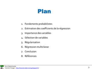 Ricco Rakotomalala
Tutoriels Tanagra - http://tutoriels-data-mining.blogspot.fr/ 3
Plan
1. Fondements probabilistes
2. Estimation des coefficients de la régression
3. Importance des variables
4. Sélection de variables
5. Régularisation
6. Régression multiclasse
7. Conclusion
8. Références
 