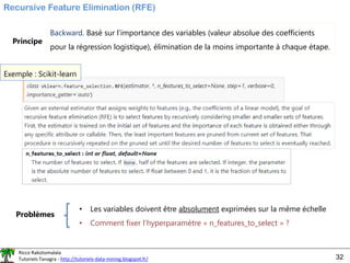 Ricco Rakotomalala
Tutoriels Tanagra - http://tutoriels-data-mining.blogspot.fr/ 32
Recursive Feature Elimination (RFE)
Principe
Backward. Basé sur l’importance des variables (valeur absolue des coefficients
pour la régression logistique), élimination de la moins importante à chaque étape.
Exemple : Scikit-learn
Problèmes
• Les variables doivent être absolument exprimées sur la même échelle
• Comment fixer l’hyperparamètre « n_features_to_select » ?
 