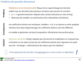 Ricco Rakotomalala
Tutoriels Tanagra - http://tutoriels-data-mining.blogspot.fr/ 35
Problème des grandes dimensions
Malédiction de la dimensionnalité. Risque de sur-apprentissage (les données
collent trop aux données) dans plusieurs situations (qui peuvent se cumuler) :
• p >> n (grande dimension, fréquent dans certains domaines ex. text mining)
• Beaucoup de variables non-pertinentes et/ou redondantes (colinéaires)
Problème
Conséquences
Solution
Les coefficients estimés sont erratiques, instables c.-à-d. si on rajoute ou retire quelques
individus de la base d’apprentissage, les coefficients obtenus sont très différents.
Le modèle se généralise mal dans la population, effondrement des performances.
Régression pénalisée. Diriger (réguler) plus fermement la modélisation en imposant des
contraintes sur les valeurs prises par les coefficients estimés de la régression (on parle
aussi de « shrinkage », rétrécissement des valeurs pour les stabiliser).
Il faut apprendre des données, mais pas trop pour ne pas en être sur-dépendant
!
 