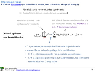 Ricco Rakotomalala
Tutoriels Tanagra - http://tutoriels-data-mining.blogspot.fr/ 36
Régression Ridge
A la sauce Scikit-learn (pas présentation usuelle, mais correspond à Ridge en pratique)
Pénalité sur la norme L2 des coefficients
(j – les coefficients doivent être directement comparables)
Critère à optimiser
pour la modélisation
min
𝛽0,𝛽1,…,𝛽𝑝
1
2
෍
𝑗=1
𝑝
𝛽𝑗
2
+ 𝐶 ෍
𝑖=1
𝑛
log(exp −𝑦𝑖 × 𝐿𝑂𝐺𝐼𝑇𝑖 + 1)
Fait office de fonction de coût (au même titre
que binary cross entropy, etc.). Attention yi 
{+1, -1} dans cette formulation.
Pénalité sur la norme L2 des
coefficients (hors constante)
« C » paramètre permettant d’arbitrer entre la pénalité et la
« vraisemblance » dans le guidage de la modélisation
• C → ∞ , régression usuelle, non-pénalisée (aucun lissage)
• C → 0, la pénalité prend le pas sur l’apprentissage, les coefficients
tendent tous vers 0 (trop lissée)
 