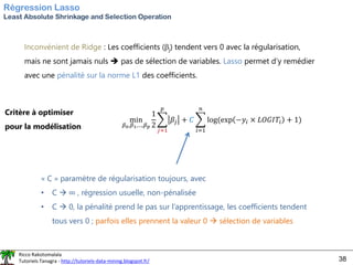 Ricco Rakotomalala
Tutoriels Tanagra - http://tutoriels-data-mining.blogspot.fr/ 38
Régression Lasso
Least Absolute Shrinkage and Selection Operation
Inconvénient de Ridge : Les coefficients (j) tendent vers 0 avec la régularisation,
mais ne sont jamais nuls ➔ pas de sélection de variables. Lasso permet d’y remédier
avec une pénalité sur la norme L1 des coefficients.
Critère à optimiser
pour la modélisation
min
𝛽0,𝛽1,…,𝛽𝑝
1
2
෍
𝑗=1
𝑝
𝛽𝑗 + 𝐶 ෍
𝑖=1
𝑛
log(exp −𝑦𝑖 × 𝐿𝑂𝐺𝐼𝑇𝑖 + 1)
« C » paramètre de régularisation toujours, avec
• C → ∞ , régression usuelle, non-pénalisée
• C → 0, la pénalité prend le pas sur l’apprentissage, les coefficients tendent
tous vers 0 ; parfois elles prennent la valeur 0 → sélection de variables
 