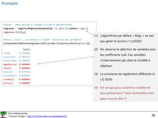 Ricco Rakotomalala
Tutoriels Tanagra - http://tutoriels-data-mining.blogspot.fr/ 39
Exemple
#lasso - nous oblige à changer d'algo d'optimisation
regLasso = LogisticRegression(penalty='l1',C=0.01,solver='saga')
regLasso.fit(Z,y)
#coefs. Lasso -- on observe l'effet "sélection de variables"
print(pandas.DataFrame(regLasso.coef_[0],index=X.columns,columns=([‘lasso'])))
lasso
clump 0.151262
ucellsize 0.387277
ucellshape 0.299874
mgadhesion 0.000000
sepics 0.000000
bnuclei 0.575756
bchromatin 0.079255
normnucl 0.000000
mitoses 0.000000
(1) L’algorithme par défaut « lbfgs » ne sait
pas gérer la norme L1 (LASSO)
(2) On observe la sélection de variables avec
les coefficients nuls. Ces variables
n’interviennent pas dans le modèle à
déployer.
(3) La constante est également différente ici
(-0.7839)
(4) Est-ce que pour autant le modèle est
plus performant ? Seul l’échantillon test
peut nous le dire !!!
 