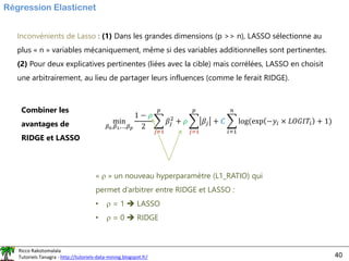 Ricco Rakotomalala
Tutoriels Tanagra - http://tutoriels-data-mining.blogspot.fr/ 40
Régression Elasticnet
Inconvénients de Lasso : (1) Dans les grandes dimensions (p >> n), LASSO sélectionne au
plus « n » variables mécaniquement, même si des variables additionnelles sont pertinentes.
(2) Pour deux explicatives pertinentes (liées avec la cible) mais corrélées, LASSO en choisit
une arbitrairement, au lieu de partager leurs influences (comme le ferait RIDGE).
Combiner les
avantages de
RIDGE et LASSO
min
𝛽0,𝛽1,…,𝛽𝑝
1 − 𝜌
2
෍
𝑗=1
𝑝
𝛽𝑗
2
+ 𝜌 ෍
𝑗=1
𝑝
𝛽𝑗 + 𝐶 ෍
𝑖=1
𝑛
log(exp −𝑦𝑖 × 𝐿𝑂𝐺𝐼𝑇𝑖 + 1)
«  » un nouveau hyperparamètre (L1_RATIO) qui
permet d’arbitrer entre RIDGE et LASSO :
•  = 1 ➔ LASSO
•  = 0 ➔ RIDGE
 