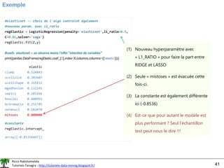 Ricco Rakotomalala
Tutoriels Tanagra - http://tutoriels-data-mining.blogspot.fr/ 41
Exemple
#elasticnet -- choix de l'algo contraint également
#nouveau param. avec l1_ratio
regElastic = LogisticRegression(penalty='elasticnet',l1_ratio=0.5,
C=0.01,solver='saga')
regElastic.fit(Z,y)
#coefs. elasticnet -- on observe moins l'effet "sélection de variables"
print(pandas.DataFrame(regElastic.coef_[0],index=X.columns,columns=(['elastic'])))
elastic
clump 0.324843
ucellsize 0.303607
ucellshape 0.319152
mgadhesion 0.132241
sepics 0.103166
bnuclei 0.480993
bchromatin 0.251785
normnucl 0.182070
mitoses 0.000000
#constante
regElastic.intercept_
array([-0.85358447])
(1) Nouveau hyperparamètre avec
« L1_RATIO » pour faire la part entre
RIDGE et LASSO
(2) Seule « mistoses » est évacuée cette
fois-ci.
(3) La constante est également différente
ici (-0.8536)
(4) Est-ce que pour autant le modèle est
plus performant ? Seul l’échantillon
test peut nous le dire !!!
 