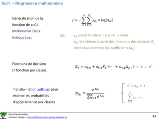 Ricco Rakotomalala
Tutoriels Tanagra - http://tutoriels-data-mining.blogspot.fr/ 44
Sol1. – Régression multinomiale
Généralisation de la
fonction de coût.
Multinomial Cross
Entropy Loss
𝐽 = − ෍
𝑖=1
𝑛
෍
𝑘=1
𝐾
𝑦𝑖𝑘 × log 𝜋𝑖𝑘
Où yik prend la valeur 1 si yi=k, 0 sinon
𝜋𝑖𝑘 est obtenu à partir des fonctions des décision Zk
dont nous estimons les coefficients (ak,j)
Fonctions de décision
(1 fonction par classe)
Transformation softmax pour
estimer les probabilités
d’appartenance aux classes
𝑍𝑘 = 𝑎𝑘,0 + 𝑎𝑘,1𝑋1 + ⋯ + 𝑎𝑘,𝑝𝑋𝑝 , 𝑘 = 1, … , 𝐾
𝜋𝑖𝑘 =
𝑒𝑧𝑖𝑘
σ𝑘=1
𝐾
𝑒𝑧𝑖𝑘
0 ≤ 𝜋𝑖𝑘 ≤ 1
෍
𝑘=1
𝐾
𝜋𝑖𝑘 = 1
 