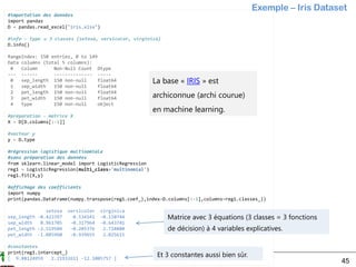 Ricco Rakotomalala
Tutoriels Tanagra - http://tutoriels-data-mining.blogspot.fr/ 45
#importation des données
import pandas
D = pandas.read_excel("iris.xlsx")
#info – type  3 classes {setosa, versicolor, virginica}
D.info()
RangeIndex: 150 entries, 0 to 149
Data columns (total 5 columns):
# Column Non-Null Count Dtype
--- ------ -------------- -----
0 sep_length 150 non-null float64
1 sep_width 150 non-null float64
2 pet_length 150 non-null float64
3 pet_width 150 non-null float64
4 type 150 non-null object
#préparation - matrice X
X = D[D.columns[:-1]]
#vecteur y
y = D.type
#régression logistique multinomiale
#sans préparation des données
from sklearn.linear_model import LogisticRegression
reg1 = LogisticRegression(multi_class='multinomial')
reg1.fit(X,y)
#affichage des coefficients
import numpy
print(pandas.DataFrame(numpy.transpose(reg1.coef_),index=D.columns[:-1],columns=reg1.classes_))
setosa versicolor virginica
sep_length -0.423397 0.534141 -0.110744
sep_width 0.961705 -0.317964 -0.643741
pet_length -2.519504 -0.205376 2.724880
pet_width -1.085960 -0.939655 2.025615
#constantes
print(reg1.intercept_)
[ 9.88124959 2.21932611 -12.1005757 ]
La base « IRIS » est
archiconnue (archi courue)
en machine learning.
Exemple – Iris Dataset
Matrice avec 3 équations (3 classes = 3 fonctions
de décision) à 4 variables explicatives.
Et 3 constantes aussi bien sûr.
 