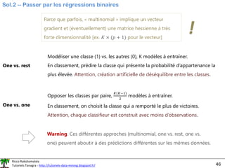 Ricco Rakotomalala
Tutoriels Tanagra - http://tutoriels-data-mining.blogspot.fr/ 46
Sol.2 -- Passer par les régressions binaires
One vs. rest
Modéliser une classe (1) vs. les autres (0), K modèles à entraîner.
En classement, prédire la classe qui présente la probabilité d’appartenance la
plus élevée. Attention, création artificielle de déséquilibre entre les classes.
Parce que parfois, « multinomial » implique un vecteur
gradient et (éventuellement) une matrice hessienne à très
forte dimensionnalité [ex. 𝐾 × (𝑝 + 1) pour le vecteur]
!
One vs. one
Opposer les classes par paire,
𝐾(𝐾−1)
2
modèles à entraîner.
En classement, on choisit la classe qui a remporté le plus de victoires.
Attention, chaque classifieur est construit avec moins d’observations.
Warning. Ces différentes approches (multinomial, one vs. rest, one vs.
one) peuvent aboutir à des prédictions différentes sur les mêmes données.
 