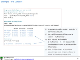 Ricco Rakotomalala
Tutoriels Tanagra - http://tutoriels-data-mining.blogspot.fr/ 47
Exemple – Iris Dataset
#régression logistique avec one vs. rest
#sans préparation des données
from sklearn.linear_model import LogisticRegression
reg2 = LogisticRegression(multi_class='ovr')
reg2.fit(X,y)
#affichage des coefficients
import numpy
print(pandas.DataFrame(numpy.transpose(reg2.coef_),index=D.columns[:-1],columns=reg2.classes_))
setosa versicolor virginica
sep_length -0.445246 -0.185871 -0.394446
sep_width 0.894694 -2.114894 -0.513280
pet_length -2.325428 0.697706 2.930825
pet_width -0.978692 -1.251396 2.417106
#constantes
print(reg2.intercept_)
[ 6.72046653 5.54269649 -14.43117395]
(1) « setosa » contre les autres, « versicolor »
contre les autres, etc.
(2) Les coefficients sont différents de la
version « multinomiale ».
(3) Pour savoir si les 2 modèles
(« multinomial » et « ovr ») classent de
manière identique sur un jeu de données,
il faut tester.
(4) Avec « one vs. one », le modèle ne
s’exprime pas aussi simplement sous la
forme de K fonctions de décision.
 