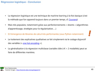 Ricco Rakotomalala
Tutoriels Tanagra - http://tutoriels-data-mining.blogspot.fr/ 49
Régression logistique - Conclusion
• La régression logistique est une technique de machine learning à la fois basique (c’est
la méthode que l’on apprend toujours dans un premier temps, cf. Coursera)
• Mais très populaire, notamment grâce aux perfectionnements « récents » (algorithmes
d’apprentissage, stratégies pour la régularisation, …)
• Et l’émergence de librairies de calcul très performantes (sous Python notamment)
• Le traitement des explicatives qualitatives se fait simplement via le codage disjonctif
des variables (« one hot encoding »).
• La généralisation à la régression multiclasse (variable cible à K > 2 modalités) peut se
faire de différentes manières.
 