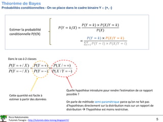 Ricco Rakotomalala
Tutoriels Tanagra - http://tutoriels-data-mining.blogspot.fr/ 5
Théorème de Bayes
Probabilités conditionnelles - On se place dans le cadre binaire Y  {+, -}
Estimer la probabilité
conditionnelle P(Y/X)
Dans le cas à 2 classes
)
/
(
)
/
(
)
(
)
(
)
/
(
)
/
(
−
=
+
=

−
=
+
=
=
−
=
+
=
Y
X
P
X
P
Y
P
Y
P
X
Y
P
X
Y
P
Cette quantité est facile à
estimer à partir des données
Quelle hypothèse introduire pour rendre l’estimation de ce rapport
possible ?
On parle de méthode semi-paramétrique parce qu’on ne fait pas
d’hypothèses directement sur la distribution mais sur un rapport de
distribution → l’hypothèse est moins restrictive.
𝑃 𝑌 = 𝑘/𝑋 =
𝑃(𝑌 = 𝑘) × 𝑃(𝑋/𝑌 = 𝑘)
𝑃(𝑋)
=
𝑃(𝑌 = 𝑘) × 𝑃(𝑋/𝑌 = 𝑘)
σ𝑙=1
𝐾
𝑃(𝑌 = 𝑙) × 𝑃(𝑋/𝑌 = 𝑙)
 