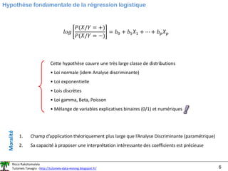 Ricco Rakotomalala
Tutoriels Tanagra - http://tutoriels-data-mining.blogspot.fr/ 6
Hypothèse fondamentale de la régression logistique
Cette hypothèse couvre une très large classe de distributions
• Loi normale (idem Analyse discriminante)
• Loi exponentielle
• Lois discrètes
• Loi gamma, Beta, Poisson
• Mélange de variables explicatives binaires (0/1) et numériques
1. Champ d’application théoriquement plus large que l’Analyse Discriminante (paramétrique)
2. Sa capacité à proposer une interprétation intéressante des coefficients est précieuse
Moralité
𝑙𝑜𝑔
𝑃(𝑋/𝑌 = +)
𝑃(𝑋/𝑌 = −)
= 𝑏0 + 𝑏1𝑋1 + ⋯ + 𝑏𝑝𝑋𝑝
 