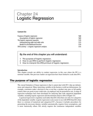 Content list
Purpose of logistic regression 568
Assumptions of logistic regression 569
The logistic regression equation 570
Interpreting log odds and odds ratio 573
Model ﬁt and likelihood function 574
SPSS activity – a logistic regression analysis 575
Chapter 24
Logistic Regression
By the end of this chapter you will understand:
1 The purposes of logistic regression.
2 How to use SPSS to perform logistic regression.
3 How to interpret the SPSS printout of logistic regression.
Introduction
This chapter extends our ability to conduct regression, in this case where the DV is a
nominal variable. Our previous studies on regression have been limited to scale data DVs.
The purpose of logistic regression
The crucial limitation of linear regression is that it cannot deal with DV’s that are dichoto-
mous and categorical. Many interesting variables in the business world are dichotomous: for
example, consumers make a decision to buy or not buy, a product may pass or fail quality
control, there are good or poor credit risks, an employee may be promoted or not. A range of
regression techniques have been developed for analysing data with categorical dependent
variables, including logistic regression and discriminant analysis (DA) (Chapter 25).
Logistical regression is regularly used rather than DA when there are only two categories
of the dependent variable. Logistic regression is also easier to use with SPSS than DA when
there is a mixture of numerical and categorical IV’s, because it includes procedures for
generating the necessary dummy variables automatically, requires fewer assumptions, and
is more statistically robust. DA strictly requires the continuous independent variables
 
