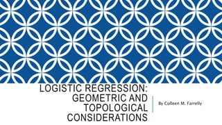 LOGISTIC REGRESSION:
GEOMETRIC AND
TOPOLOGICAL
CONSIDERATIONS
By Colleen M. Farrelly
 