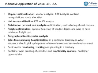 Indicative Application of Visual 3PL DSS


•   Shippers rationalization: vendor analysis - ABC Analysis, contract
    renegotiations, route allocation
•   Hub service utilization: CFS vs. CY analysis
•   Distribution network cost analysis: optimization, restructuring of cost centres
•   Freight optimization: optimal Selection of vendors trade-lane wise to have
    minimum freight cost
•   Geographical territory wise analysis
•   Sales force planning & optimization: in a particular territory, in what
    sequence should pick up happens to have min cost and service levels are met
•   Cubic meter monitoring, tracking and planning in a territory
•   Container wise profiling of corridors and profitability analysis - Container
    type and size




                                    Private & Confidential
 