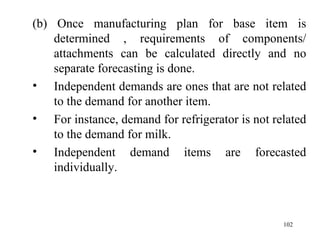 (b) Once manufacturing plan for base item is determined , requirements of components/ attachments can be calculated directly and no separate forecasting is done. Independent demands are ones that are not related to the demand for another item. For instance, demand for refrigerator is not related to the demand for milk. Independent demand items are forecasted individually. 