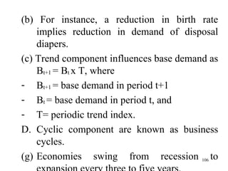 (b) For instance, a reduction in birth rate implies reduction in demand of disposal diapers. (c) Trend component influences base demand as B t+1  = B t  x T, where B t+1  = base demand in period t+1 B t  = base demand in period t, and T= periodic trend index. D. Cyclic component are known as business cycles. Economies swing from recession to expansion every three to five years. 