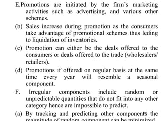 E.Promotions are initiated by the firm’s marketing activities such as advertising, and various other schemes. Sales increase during promotion as the consumers take advantage of promotional schemes thus leding to liquidation of inventories. Promotion can either be the deals offered to the consumers or deals offered to the trade (wholesalers/ retailers). Promotions if offered on regular basis at the same time every year will resemble a seasonal component. F. Irregular components include random or unpredictable quantities that do not fit into any other category hence are impossible to predict. (a) By tracking and predicting other components the magnitude of random component can be minimized. 