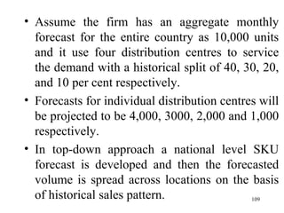 Assume the firm has an aggregate monthly forecast for the entire country as 10,000 units and it use four distribution centres to service the demand with a historical split of 40, 30, 20, and 10 per cent respectively. Forecasts for individual distribution centres will be projected to be 4,000, 3000, 2,000 and 1,000 respectively. In top-down approach a national level SKU forecast is developed and then the forecasted volume is spread across locations on the basis of historical sales pattern.  