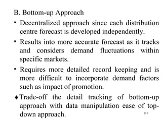 B. Bottom-up Approach Decentralized approach since each distribution centre forecast is developed independently. Results into more accurate forecast as it tracks and considers demand fluctuations within specific markets. Requires more detailed record keeping and is more difficult to incorporate demand factors such as impact of promotion.  Trade-off the detail tracking of bottom-up approach with data manipulation ease of top-down approach. 