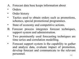 Forecast data base keeps information about Orders Order history Tactics used to obtain orders such as promotions, schemes, special promotional programmes. State of economy and competitive actions. B. Forecast process integrates forecast techniques, support system and administration. Two prominently used forecasting techniques are time series and correlation modelling. Forecast support system is the capability to gather and analyze data, evaluate impact of promotion, develop forecast and communicate to the relevant personnel. 