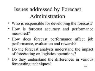 Issues addressed by Forecast Administration Who is responsible for developing the forecast? How is forecast accuracy and performance measured? How does forecast performance affect job performance, evaluation and rewards? Do the forecast analysts understand the impact of forecasting on logistics operations? Do they understand the differences in various forecasting techniques? 