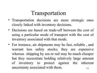 Transportation Transportation decisions are more strategic ones closely linked with inventory decisions. Decisions are based on trade-off between the cost of using a particular mode of transport with the cost of inventory associated with that mode. For instance, air shipments may be fast, reliable , and warrant less safety stocks; they are expensive whereas  shipping by sea or rail may be much cheaper but they necessitate holding relatively large amount of inventory to protect against the inherent uncertainty associated with them. 