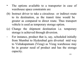 The options available to a transporter in case of warehouse space constraints are Instruct driver to take a circuitous  or indirect route to its destination, as the transit time would be  greater as compared to direct route. Thus transport vehicle is used as temporary storage option. Change the shipment destination i.e. temporary storage is achieved through diversion. For instance, product that is, say, scheduled initially from Mumbai to Hyderabad gets diverted  mid way to Vishakapatnam (Vizag) as Vizag warehouse may be in greater need of product and has the storage capacity. 