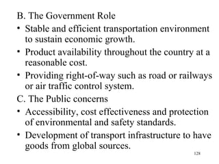 B. The Government Role  Stable and efficient transportation environment to sustain economic growth. Product availability throughout the country at a reasonable cost. Providing right-of-way such as road or railways or air traffic control system.  C. The Public concerns Accessibility, cost effectiveness and protection of environmental and safety standards. Development of transport infrastructure to have goods from global sources. 