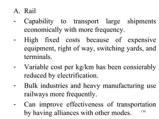 Rail Capability to transport large shipments economically with more frequency. High fixed costs because of expensive equipment, right of way, switching yards, and terminals. Variable cost per kg/km has been consierably reduced by electrification.  Bulk industries and heavy manufacturing use railways more frequently. Can improve effectiveness of transportation by having alliances with other modes.  